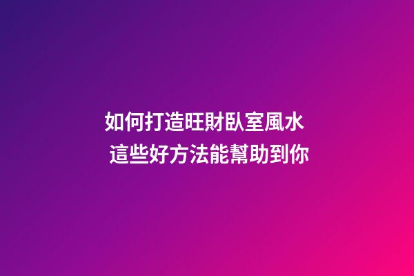 如何打造旺財臥室風水  這些好方法能幫助到你